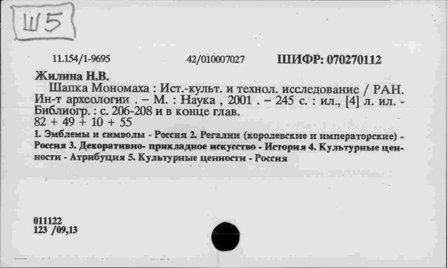 ﻿11.154/1-9695	42/010007027 ШИФР: 070270112
Жилина Н.В.
Шапка Мономаха : Ист.-культ. и технол. исследование / РАН. Ин-т археологии . - М. : Наука , 2001 . - 245 с. : ил., [4] л. ил. -Библиогр. : с. 206-208 и в конце глав.
82 + 49 + 10 + 55
1. Эмблемы и символы - Россия 2. Регалии (королевские и императорские) -Россия 3. Декоративно- прикладное искусство - История 4. Культурные ценности - Атрибуция 5. Культурные ценности - Россия
011122
123 /09,В